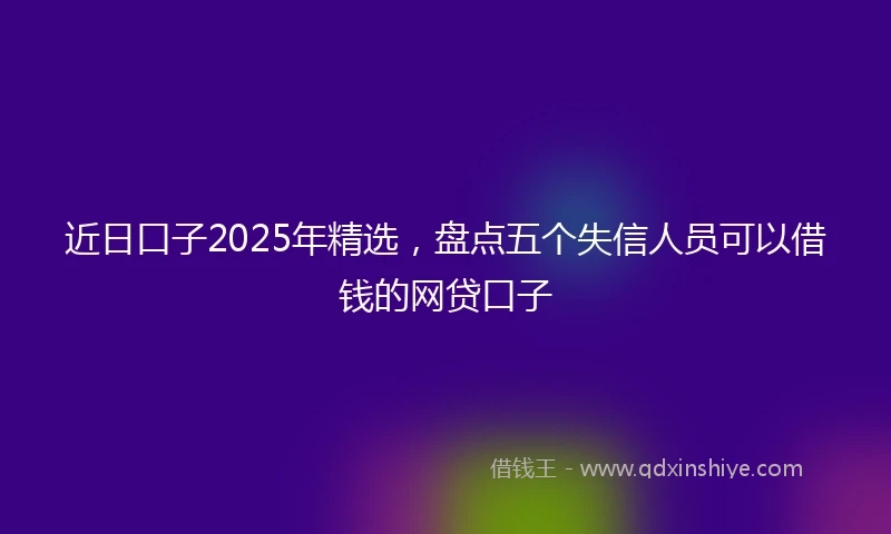 近日口子2025年精选，盘点五个失信人员可以借钱的网贷口子