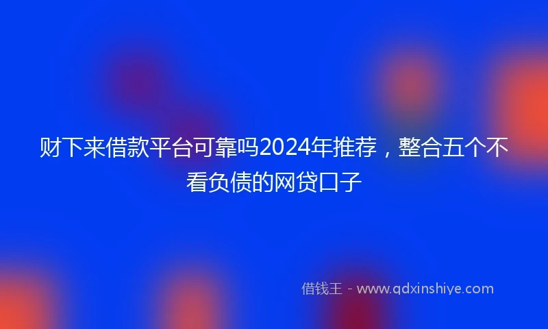 财下来借款平台可靠吗2024年推荐，整合五个不看负债的网贷口子