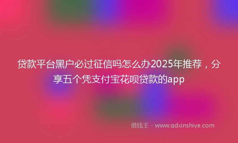 贷款平台黑户必过征信吗怎么办2025年推荐，分享五个凭支付宝花呗贷款的app