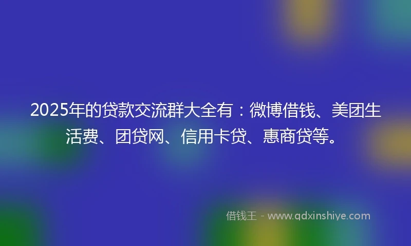 2025年的贷款交流群大全有：微博借钱、美团生活费、团贷网、信用卡贷、惠商贷等。
