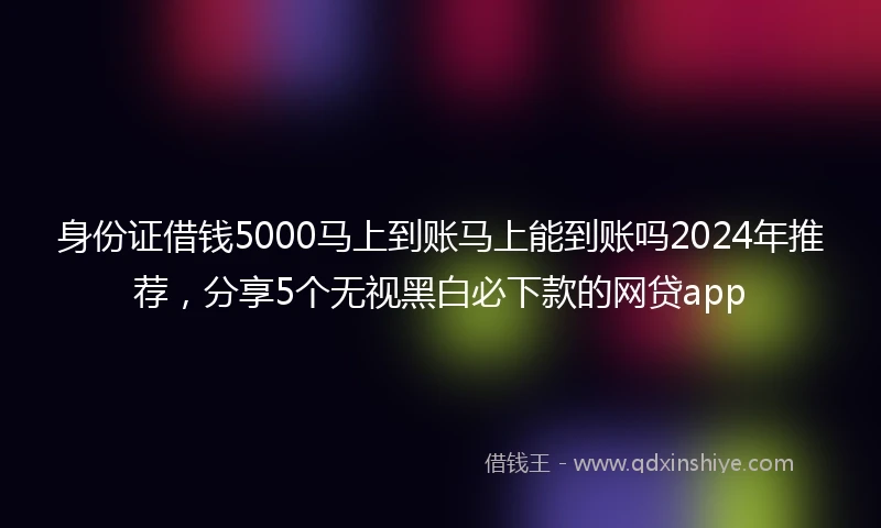 身份证借钱5000马上到账马上能到账吗2024年推荐，分享5个无视黑白必下款的网贷app