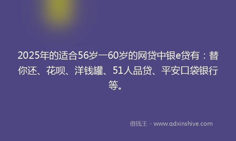 2025年的适合56岁一60岁的网贷中银e贷有：替你还、花呗、洋钱罐、51人品贷、平安口袋银行等。
