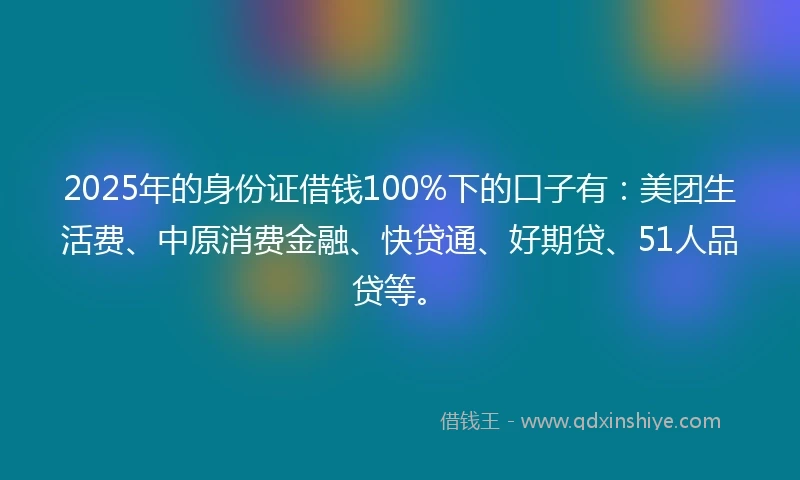 2025年的身份证借钱100%下的口子有：美团生活费、中原消费金融、快贷通、好期贷、51人品贷等。