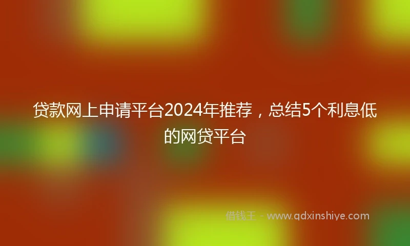 贷款网上申请平台2024年推荐，总结5个利息低的网贷平台