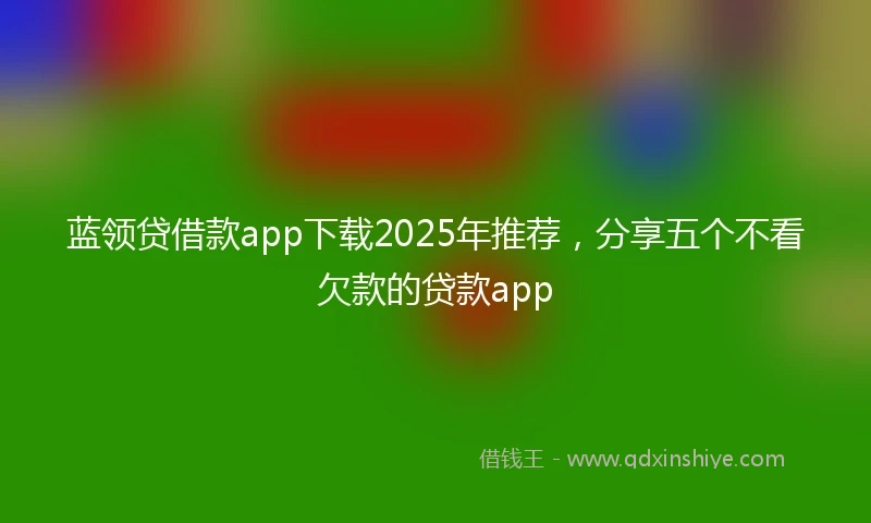 蓝领贷借款app下载2025年推荐，分享五个不看欠款的贷款app