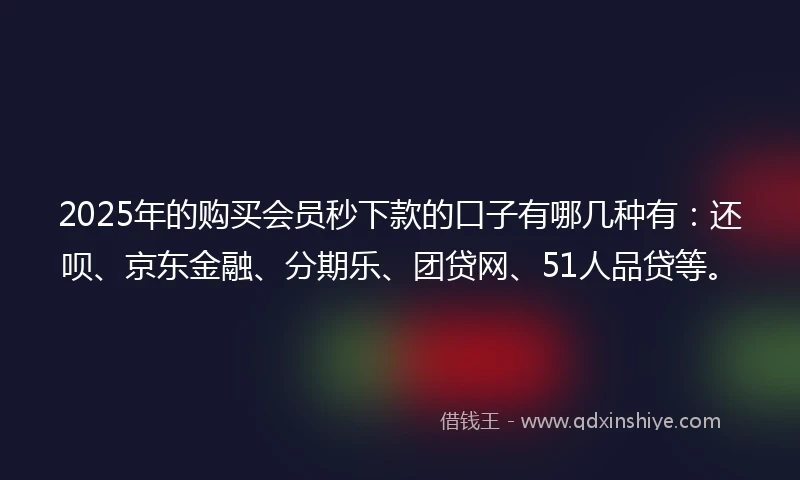 2025年的购买会员秒下款的口子有哪几种有：还呗、京东金融、分期乐、团贷网、51人品贷等。