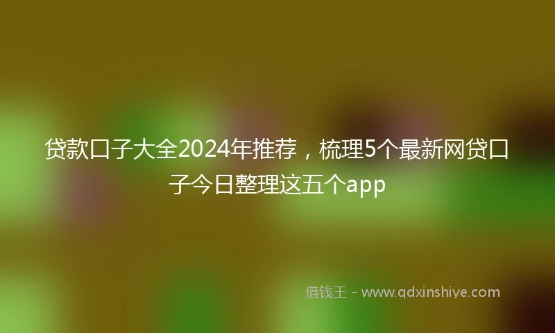 贷款口子大全2024年推荐，梳理5个最新网贷口子今日整理这五个app