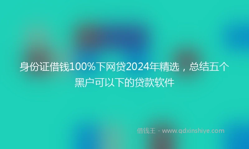 身份证借钱100%下网贷2024年精选，总结五个黑户可以下的贷款软件