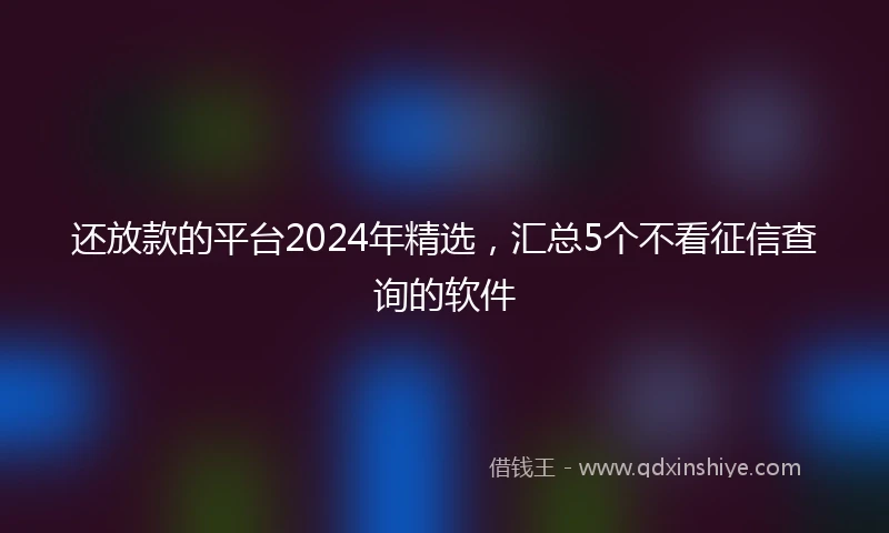 还放款的平台2024年精选，汇总5个不看征信查询的软件
