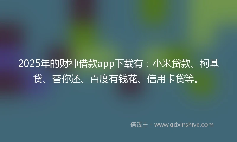 2025年的财神借款app下载有：小米贷款、柯基贷、替你还、百度有钱花、信用卡贷等。