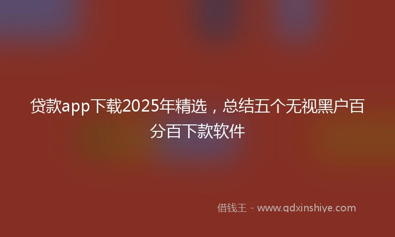贷款app下载2025年精选，总结五个无视黑户百分百下款软件