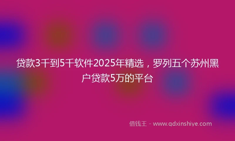 贷款3千到5千软件2025年精选，罗列五个苏州黑户贷款5万的平台