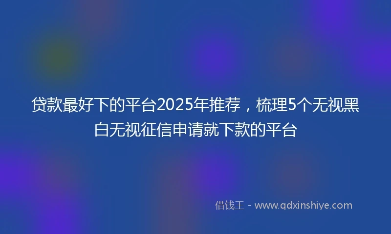 贷款最好下的平台2025年推荐,梳理5个无视黑白无视征信申请就下款的平台