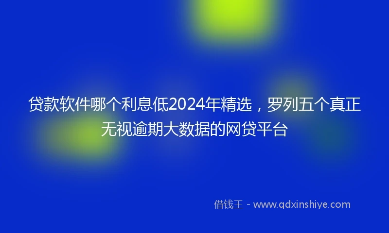 贷款软件哪个利息低2024年精选，罗列五个真正无视逾期大数据的网贷平台