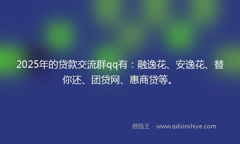 2025年的贷款交流群qq有：融逸花、安逸花、替你还、团贷网、惠商贷等。