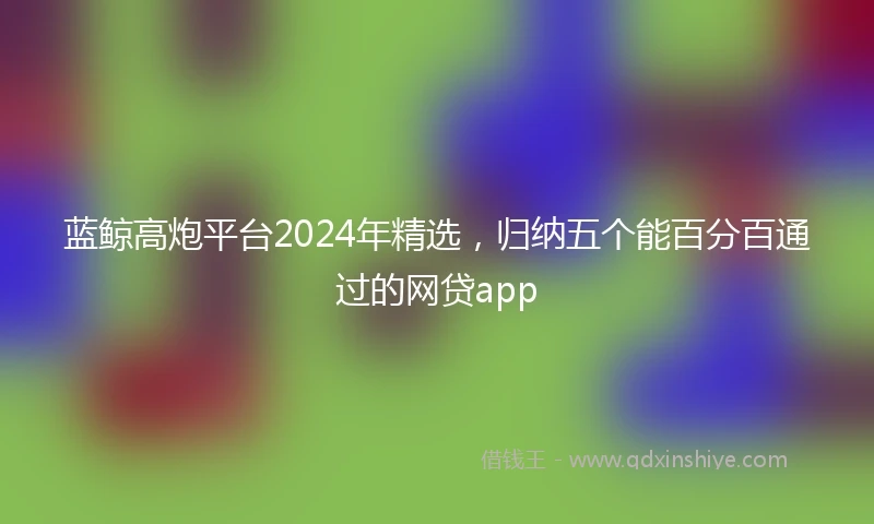 蓝鲸高炮平台2024年精选，归纳五个能百分百通过的网贷app
