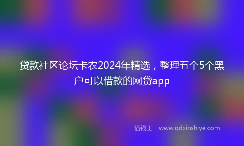 贷款社区论坛卡农2024年精选，整理五个5个黑户可以借款的网贷app