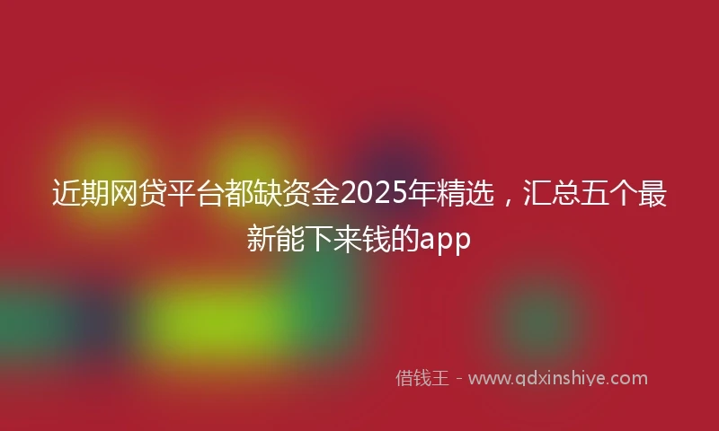 近期网贷平台都缺资金2025年精选，汇总五个最新能下来钱的app