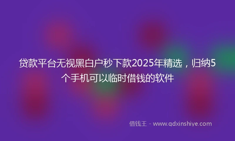 贷款平台无视黑白户秒下款2025年精选，归纳5个手机可以临时借钱的软件