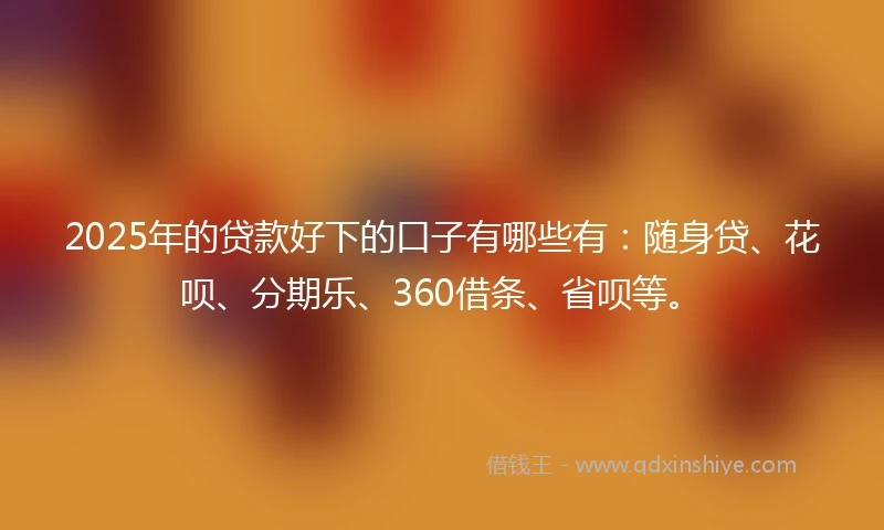 2025年的贷款好下的口子有哪些有：随身贷、花呗、分期乐、360借条、省呗等。