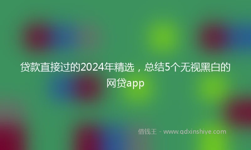 贷款直接过的2024年精选，总结5个无视黑白的网贷app