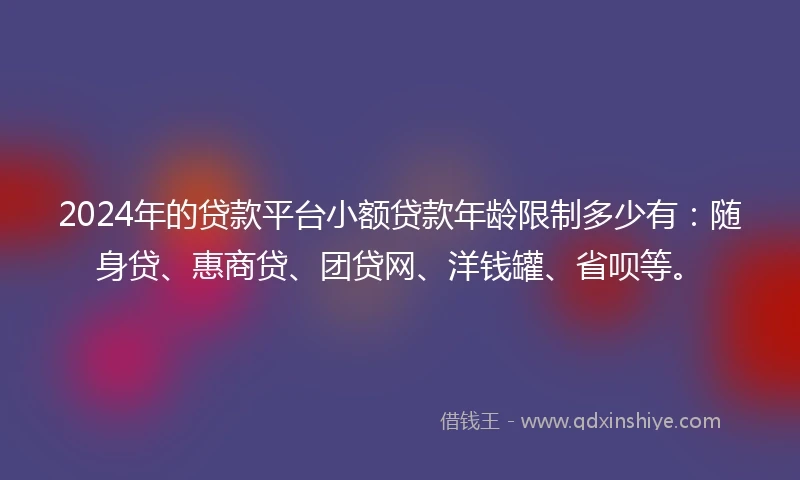 2024年的贷款平台小额贷款年龄限制多少有：随身贷、惠商贷、团贷网、洋钱罐、省呗等。