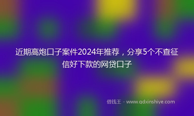 近期高炮口子案件2024年推荐，分享5个不查征信好下款的网贷口子