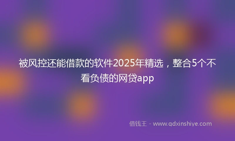 被风控还能借款的软件2025年精选，整合5个不看负债的网贷app