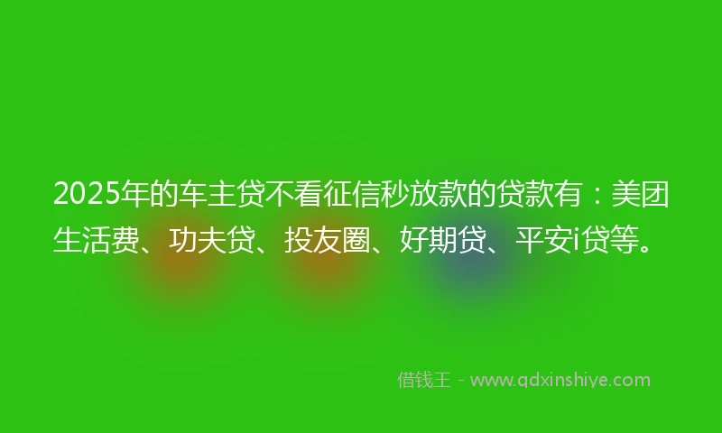 2025年的车主贷不看征信秒放款的贷款有：美团生活费、功夫贷、投友圈、好期贷、平安i贷等。