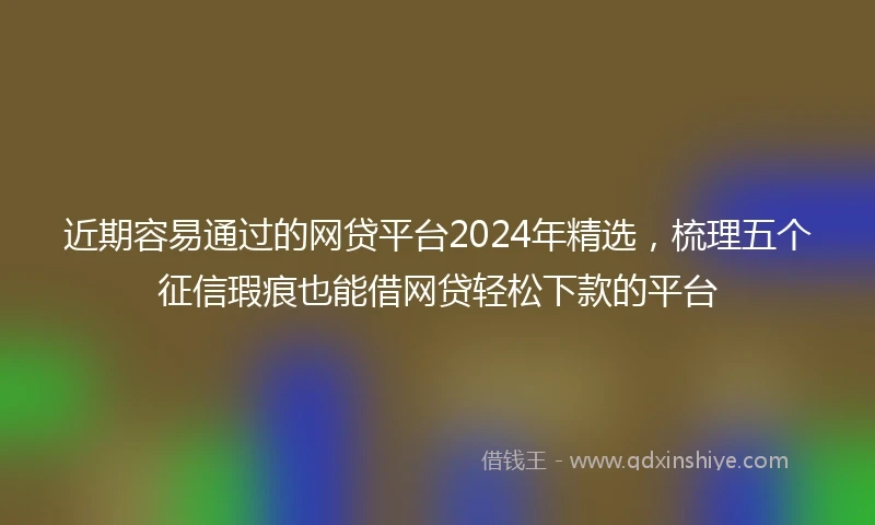 近期容易通过的网贷平台2024年精选，梳理五个征信瑕疵也能借网贷轻松下款的平台