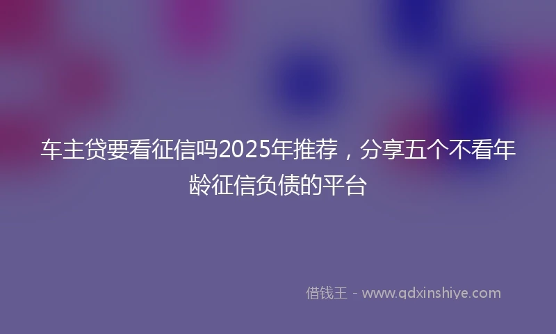 车主贷要看征信吗2025年推荐，分享五个不看年龄征信负债的平台