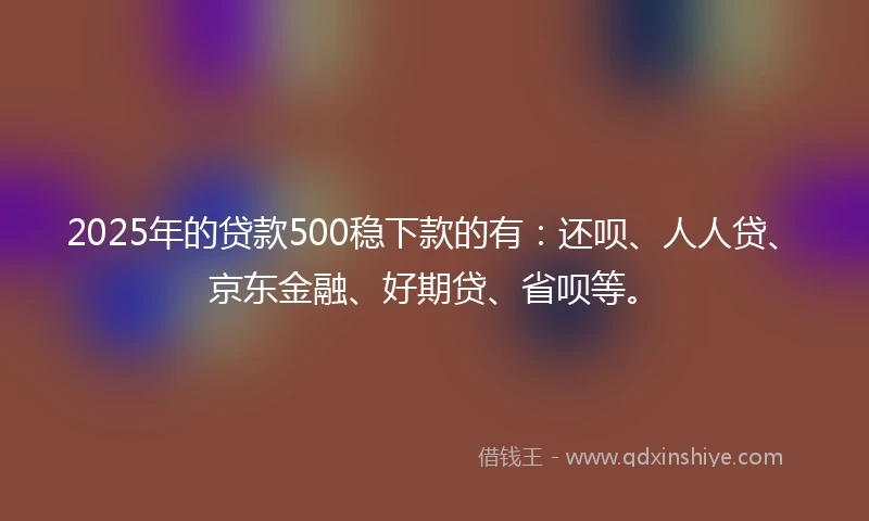 2025年的贷款500稳下款的有：还呗、人人贷、京东金融、好期贷、省呗等。