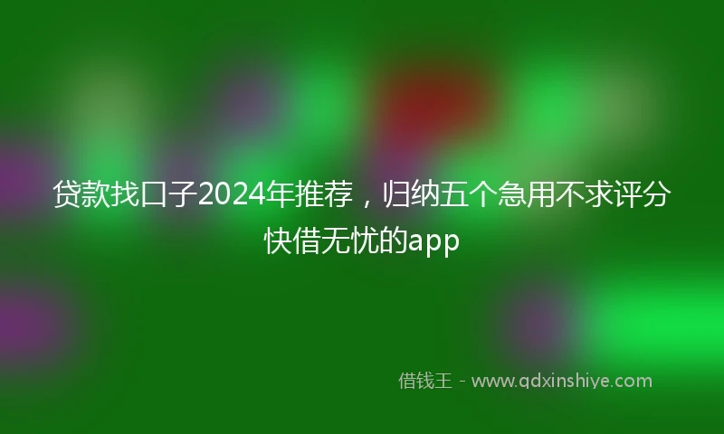 贷款找口子2024年推荐，归纳五个急用不求评分快借无忧的app