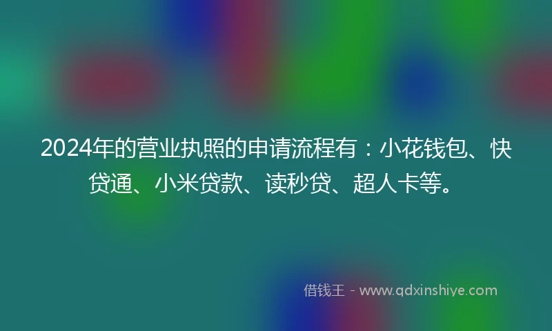 2024年的营业执照的申请流程有：小花钱包、快贷通、小米贷款、读秒贷、超人卡等。