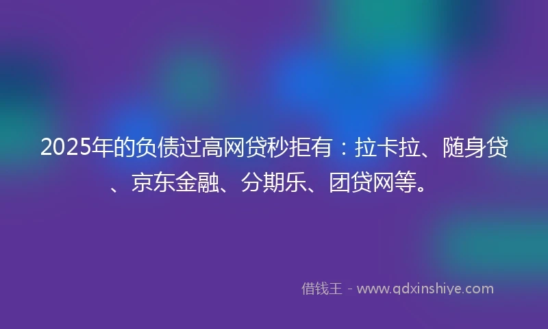 2025年的负债过高网贷秒拒有：拉卡拉、随身贷、京东金融、分期乐、团贷网等。