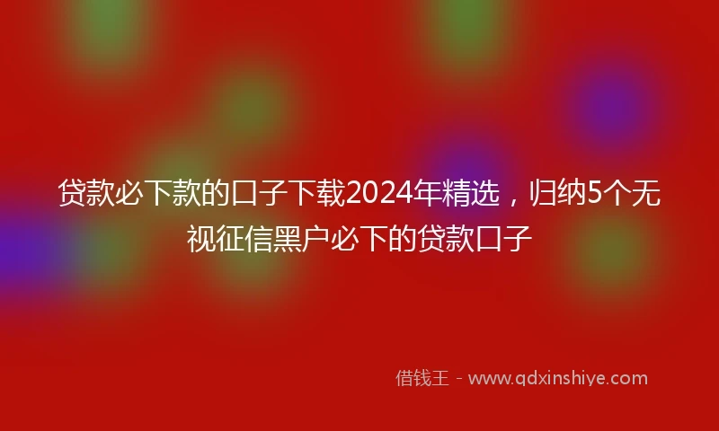 贷款必下款的口子下载2024年精选，归纳5个无视征信黑户必下的贷款口子