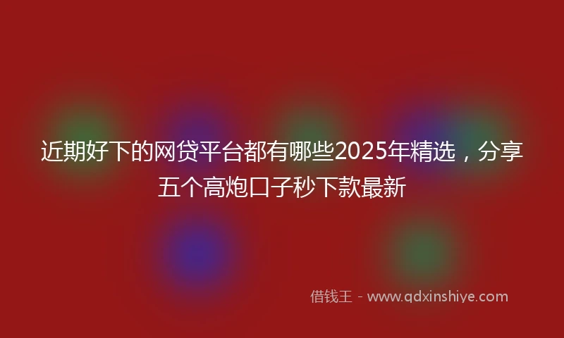 近期好下的网贷平台都有哪些2025年精选，分享五个高炮口子秒下款最新