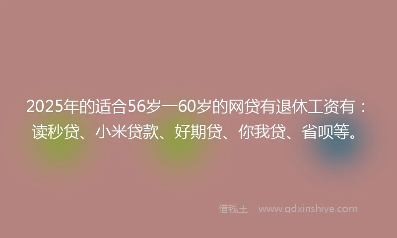 2025年的适合56岁一60岁的网贷有退休工资有：读秒贷、小米贷款、好期贷、你我贷、省呗等。