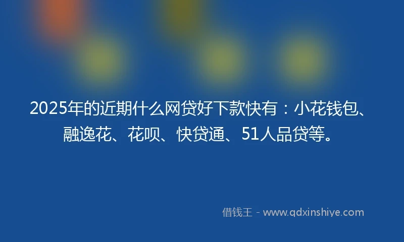 2025年的近期什么网贷好下款快有：小花钱包、融逸花、花呗、快贷通、51人品贷等。