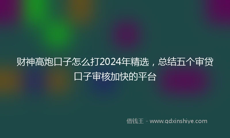 财神高炮口子怎么打2024年精选，总结五个审贷口子审核加快的平台