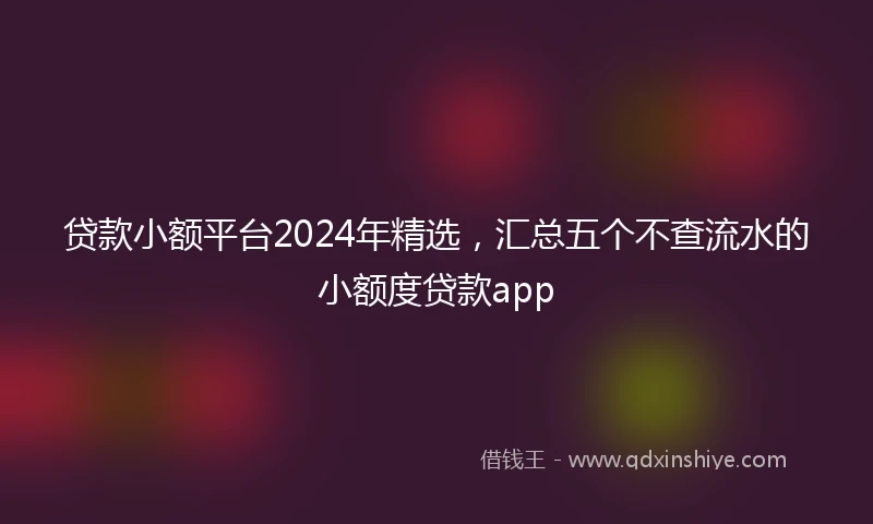 贷款小额平台2024年精选，汇总五个不查流水的小额度贷款app