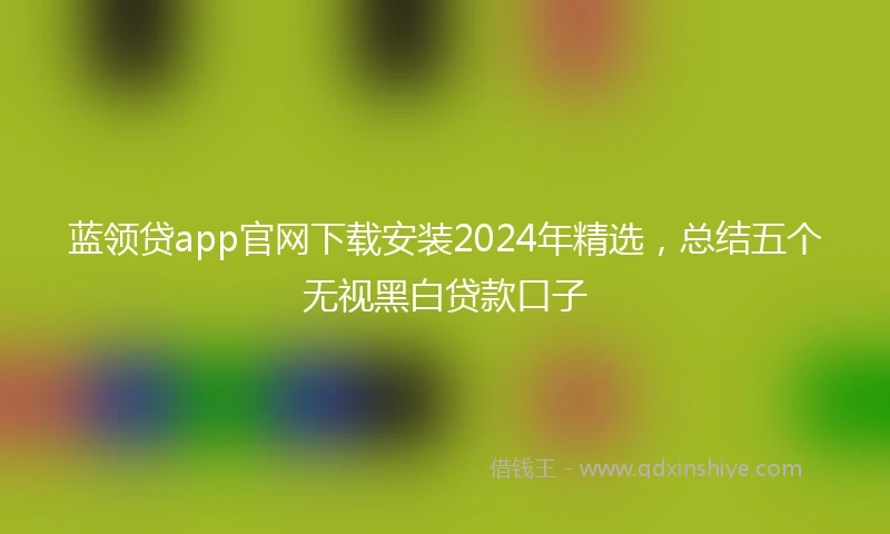 蓝领贷app官网下载安装2024年精选，总结五个无视黑白贷款口子