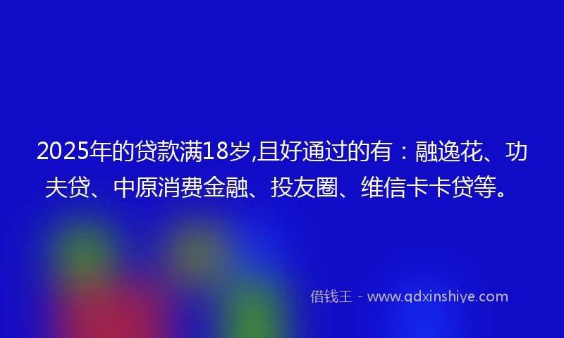 2025年的贷款满18岁,且好通过的有：融逸花、功夫贷、中原消费金融、投友圈、维信卡卡贷等。
