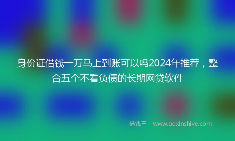 身份证借钱一万马上到账可以吗2024年推荐，整合五个不看负债的长期网贷软件