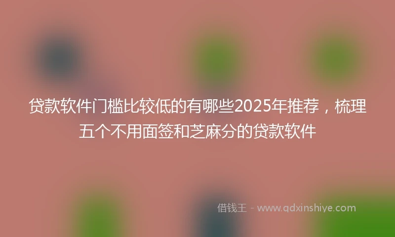 贷款软件门槛比较低的有哪些2025年推荐，梳理五个不用面签和芝麻分的贷款软件