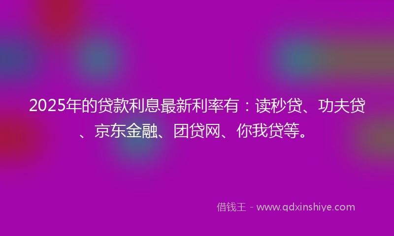 2025年的贷款利息最新利率有：读秒贷、功夫贷、京东金融、团贷网、你我贷等。