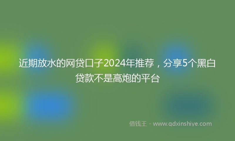 近期放水的网贷口子2024年推荐，分享5个黑白贷款不是高炮的平台