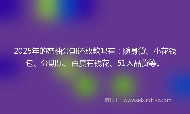 2025年的蜜柚分期还放款吗有：随身贷、小花钱包、分期乐、百度有钱花、51人品贷等。