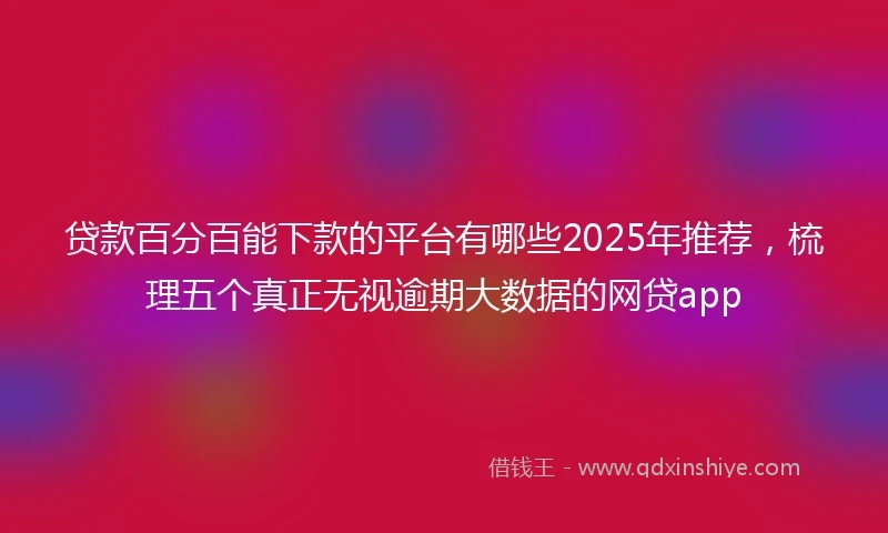 贷款百分百能下款的平台有哪些2025年推荐，梳理五个真正无视逾期大数据的网贷app