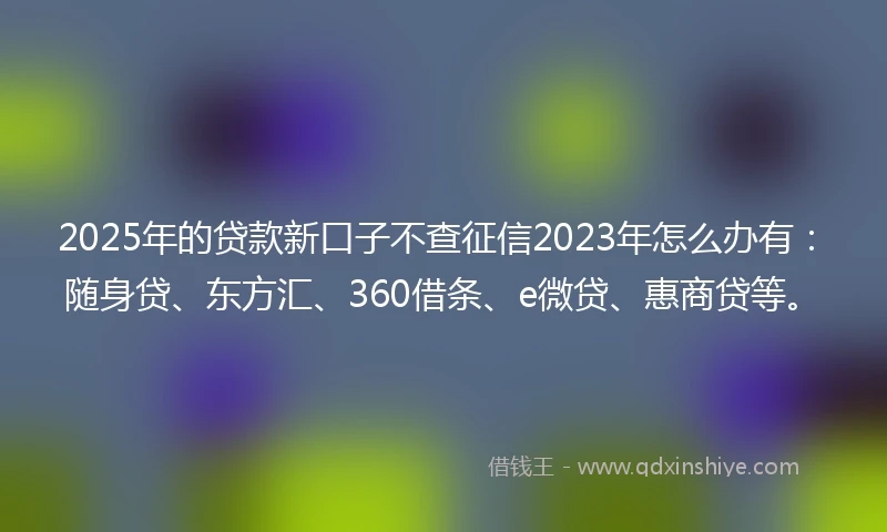 2025年的贷款新口子不查征信2023年怎么办有：随身贷、东方汇、360借条、e微贷、惠商贷等。